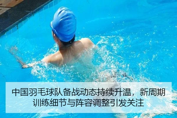 中国羽毛球队备战动态持续升温，新周期训练细节与阵容调整引发关注